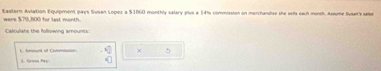 Eastern Aviation Equipment pays Susan Lopez a $1860 monthly salary plus a 14% commission on merchandise she sells each month. Assume Susan's sales 
were $70,800 for last month. 
Calculate the following amounts: 
1. Amount of Commission: × . 
2. Gross Pay: