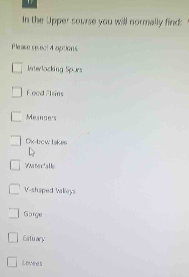 In the Upper course you will normally find:
Please select 4 options.
Interlocking Spurs
Flood Plains
Meanders
Ox-bow lakes
Waterfalls
V-shaped Valleys
Gorge
Estuary
Levees