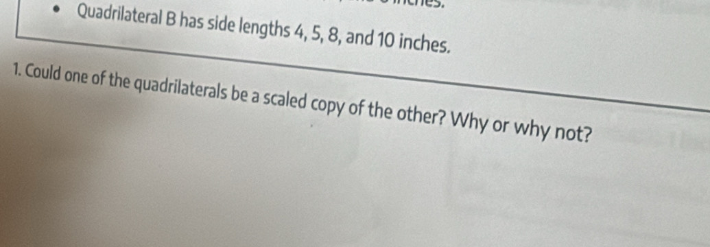 Quadrilateral B has side lengths 4, 5, 8, and 10 inches. 
1. Could one of the quadrilaterals be a scaled copy of the other? Why or why not?