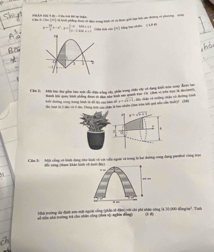 PHÀN III( 5 đ) - Câu trà lời tự luận.
Câu 1: Cho (H) là hình phẳng được tổ đặm trong hình vẽ và được giới hạn bởi các đường có phương trình
y= 10/3 x-x^2,y=beginarrayl -xkhix≤ 1 x-2khix>1endarray. Diện tích của (H) bằng bao nhiều.  z 5d
Câu 2: Một bác thợ gồm làm một cải châu trồng cây, phần trong chậu cây có dạng khối tròn xoay được tạo
thành khí quay hình phầng được tô đậm như hình sau quanh trục Ox (đơn vị trên trục là decimet),
biết đường cong trong hình là đồ thị của hàm số y=sqrt(x+1) , đảy chậu và miệng chậu có đường kinh
lần lượt là 2 dm và 4 đm. Dung tích của châu là bao nhiều (làm tròn kết quả nều cần thiết)? (2đ)
Câu 3: Một cổng có hình dạng như hình vẽ với viền ngoài và trong là hai đường cong dạng parabol cùng trục
đổi xứng (tham khảo hình vẽ dưới đây).
2 m
10 m

2 m z m
8 m
Nhà trường dự định sơn mặt ngoài cổng (phần tô đậm) với chỉ phí nhân công là 30.000dong/m^2. Tinh
số tiền nhà trường trả cho nhân công (đơn vị: nghìn đồng) (1 d)