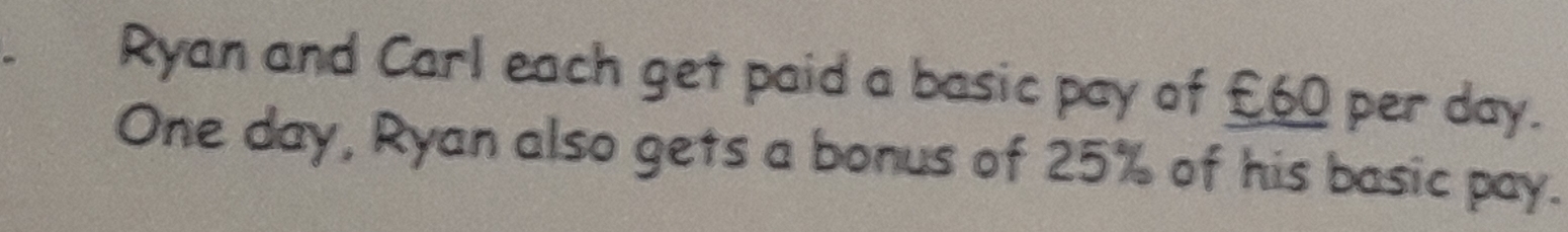 Ryan and Carl each get paid a basic pay of £60 per day.
One day, Ryan also gets a bonus of 25% of his basic pay.