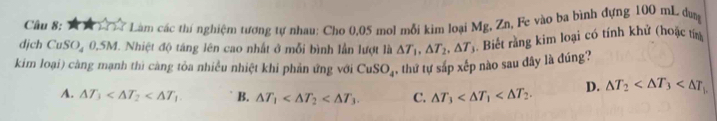 Làm các thí nghiệm tương tự nhau: Cho 0,05 mol mỗi kim loại Mg, Zn, Fe vào ba bình đựng 100 mL dưn
djch CuSO_40.5M I. Nhiệt độ táng lên cao nhất ở mỗi bình lần lượt là △ T_1, △ T_2, △ T_3. Biết rằng kim loại có tính khử (hoặc tín
kim loại) càng mạnh thì càng tỏa nhiều nhiệt khi phản ứng với CuSO_4 thứ tự sắp xếp nào sau đây là đúng?
A. △ T_3 B. △ T_1 . C. △ T_3 . D. △ T_2