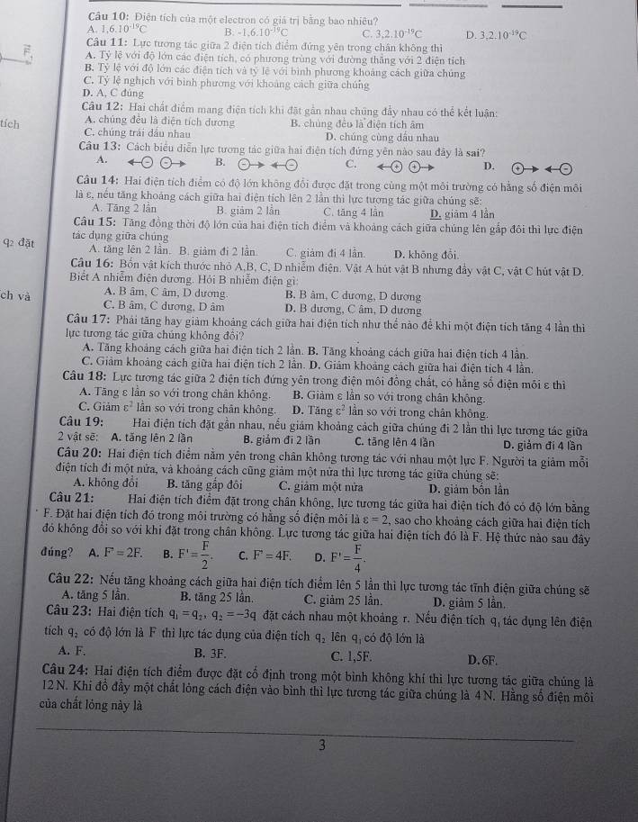 Điện tích của một electron có giá trị bằng bao nhiêu?
A. 1.6.10^(-19)C B -1.6.10^(-19)C C. 3,2.10^(-19)C D. 3,2.10^(-19)C
Câu 11: Lực tương tác giữa 2 điện tích điểm đứng yên trong chân không thì
A. Tỷ lệ với độ lớn các điện tích, có phương trùng với đường thắng với 2 điện tích
B Tỷ lệ với độ lớn các điện tích và tỷ lệ với bình phương khoảng cách giữa chúng
C. Tỷ lệ nghịch với binh phương với khoảng cách giữa chúng
D. A, C đúng
Câu 12: Hai chất điểm mang điện tích khi đặt gần nhau chúng đầy nhau có thể kết luận:
A. chủng đều là điện tích dương B. chúng đều là điện tích âm
tích C. chúng trái đầu nhau
D. chúng cùng dầu nhau
Câu 13: Cách biểu diễn lực tương tác giữa hai điện tích đứng yên nào sau đây là sai?
A.
B.
C.
D.
Câu 14: Hai điện tích điểm có độ lớn không đổi được đặt trong cùng một môi trường có hằng số điện môi
là ε, nếu tăng khoảng cách giữa hai điện tích lên 2 lần thì lực tương tác giữa chúng sẽ:
A. Tăng 2 lần B. giảm 2 lần C. tāng 4 lần D. giảm 4 lần
Câu 15: Tăng đồng thời độ lớn của hai điện tích điểm và khoảng cách giữa chúng lên gấp đôi thì lực điện
q2 đặt tác dụng giữa chúng
A. tăng lên 2 lần. B. giảm đi 2 lần. C. giảm đi 4 lần. D. không đổi
Câu 16: Bốn vật kích thước nhỏ A,B, C, D nhiễm điện. Vật A hút vật B nhưng đầy vật C, vật C hút vật D.
Bết A nhiễm điện dương. Hỏi B nhiễm điện gì:
A. B âm, C âm, D dương B. B âm, C dương, D dương
ch và C. B âm, C dương, D âm D. B dương, C âm, D dương
Câu 17: Phái tăng hay giảm khoảng cách giữa hai điện tích như thể nào để khi một điện tích tăng 4 lần thì
lực tương tác giữa chúng không đổi?
A. Tăng khoảng cách giữa hai điện tích 2 lần. B. Tăng khoảng cách giữa hai điện tích 4 lần.
C. Giảm khoảng cách giữa hai điện tích 2 lần. D. Giảm khoảng cách giữa hai điện tích 4 lần,
Câu 18: Lực tương tác giữa 2 điện tích đứng yên trong điện môi đồng chất, có hằng số điện môi ε thì
A. Tăng ε lần so với trong chân không. B. Giảm ε lần so với trong chân không.
C. Giảm varepsilon^2 lần so với trong chân không. D. Tăng c^2 lần so với trong chân không.
Câu 19:  Hai điện tích đặt gần nhau, nếu giám khoảng cách giữa chúng đi 2 lần thì lực tương tác giữa
2 vật sẽ: A. tăng lên 2 lần B. giám đi 2 lần C. tăng lên 4 lần D. giảm đi 4 lần
Câu 20: Hai điện tích điểm nằm yên trong chân không tương tác với nhau một lực F. Người ta giảm mỗi
điện tích đi một nửa, và khoảng cách cũng giảm một nửa thì lực tương tác giữa chúng sẽ:
A. không đổi B. tăng gắp đôi C. giảm một nửa D. giảm bốn lần
Câu 21: Hai điện tích điểm đặt trong chân không, lực tương tác giữa hai điện tích đó có độ lớn bằng
F. Đặt hai điện tích đó trong môi trường có hằng số điện môi là varepsilon =2 , sao cho khoảng cách giữa hai điện tích
đó không đổi so với khi đặt trong chân không. Lực tương tác giữa hai điện tích đó là F. Hệ thức nào sau đây
đúng? A. F=2F. B. F'= F/2 . C. F=4F. D. F'= F/4 .
Câu 22: Nếu tăng khoảng cách giữa hai điện tích điểm lên 5 lần thì lực tương tác tĩnh điện giữa chúng sẽ
A. tāng 5 lần. B. tăng 25 lần. C. giảm 25 lần. D. giàm 5 lần.
Câu 23: Hai điện tích q_1=q_2,q_2=-3q đặt cách nhau một khoảng r. Nếu điện tích q, tác dụng lên điện
tích q_2 có độ lớn là F thì lực tác dụng của điện tích q_2 lên q, có độ lớn là
A. F. B. 3F. C. 1,5F. D. 6F.
Câu 24: Hai điện tích điểm được đặt cổ định trong một bình không khí thì lực tương tác giữa chúng là
12 N. Khi đồ đầy một chất lỏng cách điện vào bình thì lực tương tác giữa chúng là 4N. Hằng số điện môi
của chất lóng này là
3