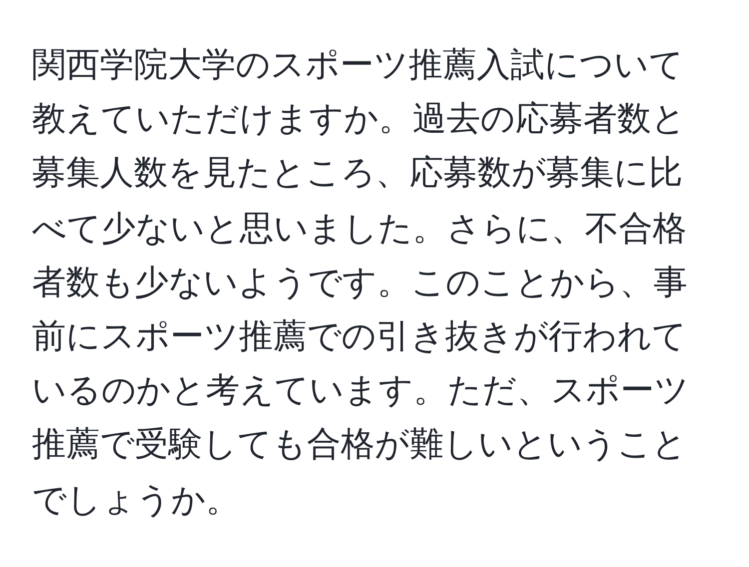 関西学院大学のスポーツ推薦入試について教えていただけますか。過去の応募者数と募集人数を見たところ、応募数が募集に比べて少ないと思いました。さらに、不合格者数も少ないようです。このことから、事前にスポーツ推薦での引き抜きが行われているのかと考えています。ただ、スポーツ推薦で受験しても合格が難しいということでしょうか。