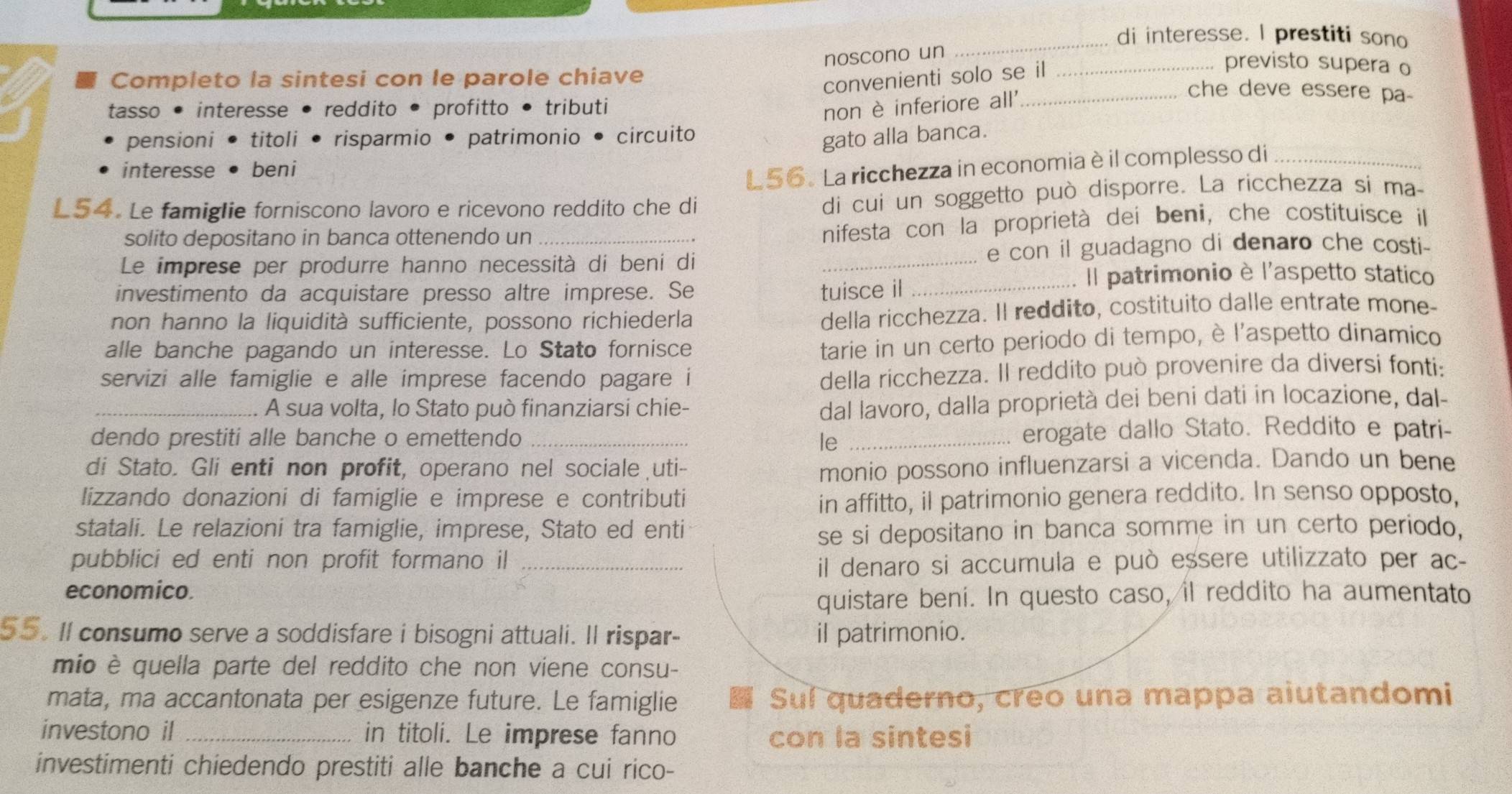 di interesse. I prestiti sono
noscono un
Completo la sintesi con le parole chiave
convenienti solo se il_
previsto supera o
tasso• interesse . reddito • profitto • tributi non è inferiore all'_
che deve essere pa
pensioni• titoli i • risparmio • patrimonio • circuito
gato alla banca.
interesse beni
L56. La ricchezza in economia è il complesso di_
L54. Le famiglie forniscono lavoro e ricevono reddito che di
di cui un soggetto può disporre. La ricchezza si ma-
solito depositano in banca ottenendo un
nifesta con la proprietà dei beni, che costituísce il
Le imprese per produrre hanno necessità di beni di _e con il guadagno di denaro che costi-
investimento da acquistare presso altre imprese. Se tuisce il_
Il patrimonio è l'aspetto statico
non hanno la liquidità sufficiente, possono richiederla
della ricchezza. Il reddito, costituito dalle entrate mone-
alle banche pagando un interesse. Lo Stato fornisce
tarie in un certo periodo di tempo, è l'aspetto dinamico
servizi alle famiglie e alle imprese facendo pagare i
della ricchezza. Il reddito può provenire da diversi fonti:
_A sua volta, lo Stato può finanziarsi chie-
dal lavoro, dalla proprietà dei beni dati in locazione, dal-
dendo prestiti alle banche o emettendo _le _erogate dallo Stato. Reddito e patri-
di Stato. Gli enti non profit, operano nel sociale uti- monio possono influenzarsi a vicenda. Dando un bene
lizzando donazioni di famiglie e imprese e contributi in affitto, il patrimonio genera reddito. In senso opposto,
statali. Le relazioni tra famiglie, imprese, Stato ed enti
se si depositano in banca somme in un certo periodo,
pubblici ed enti non profit formano il_
il denaro si accumula e può eșsere utilizzato per ac-
economico.
quistare beni. In questo caso, il reddito ha aumentato
55. Il consumo serve a soddisfare i bisogni attuali. Il rispar- il patrimonio.
mio è quella parte del reddito che non viene consu-
mata, ma accantonata per esigenze future. Le famiglie Suí quaderno, creo una mappa aiutandomi
investono il _in titoli. Le imprese fanno con la sintesi
investimenti chiedendo prestiti alle banche a cui rico-