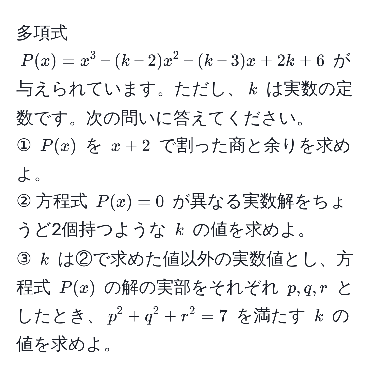 多項式 ( P(x) = x^3 - (k - 2)x^2 - (k - 3)x + 2k + 6 ) が与えられています。ただし、( k ) は実数の定数です。次の問いに答えてください。  
① ( P(x) ) を ( x + 2 ) で割った商と余りを求めよ。  
② 方程式 ( P(x) = 0 ) が異なる実数解をちょうど2個持つような ( k ) の値を求めよ。  
③ ( k ) は②で求めた値以外の実数値とし、方程式 ( P(x) ) の解の実部をそれぞれ ( p, q, r ) としたとき、( p^2 + q^2 + r^2 = 7 ) を満たす ( k ) の値を求めよ。