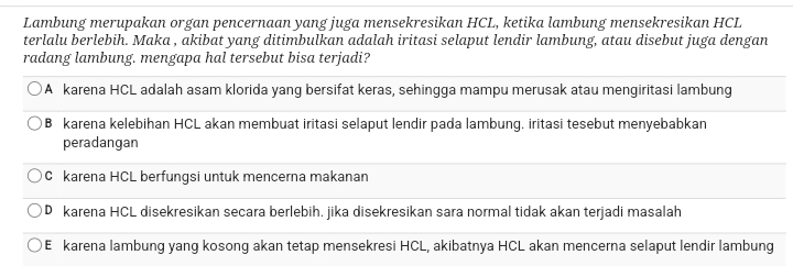 Lambung merupakan organ pencernaan yang juga mensekresikan HCL, ketika lambung mensekresikan HCL
terlalu berlebih. Maka , akibat yang ditimbulkan adalah iritasi selaput lendir lambung, atau disebut juga dengan
radang lambung. mengapa hal tersebut bisa terjadi?
A karena HCL adalah asam klorida yang bersifat keras, sehingga mampu merusak atau mengiritasi lambung
B karena kelebihan HCL akan membuat iritasi selaput lendir pada lambung. iritasi tesebut menyebabkan
peradangan
C karena HCL berfungsi untuk mencerna makanan
D karena HCL disekresikan secara berlebih. jika disekresikan sara normal tidak akan terjadi masalah
E karena lambung yang kosong akan tetap mensekresi HCL, akibatnya HCL akan mencerna selaput lendir lambung