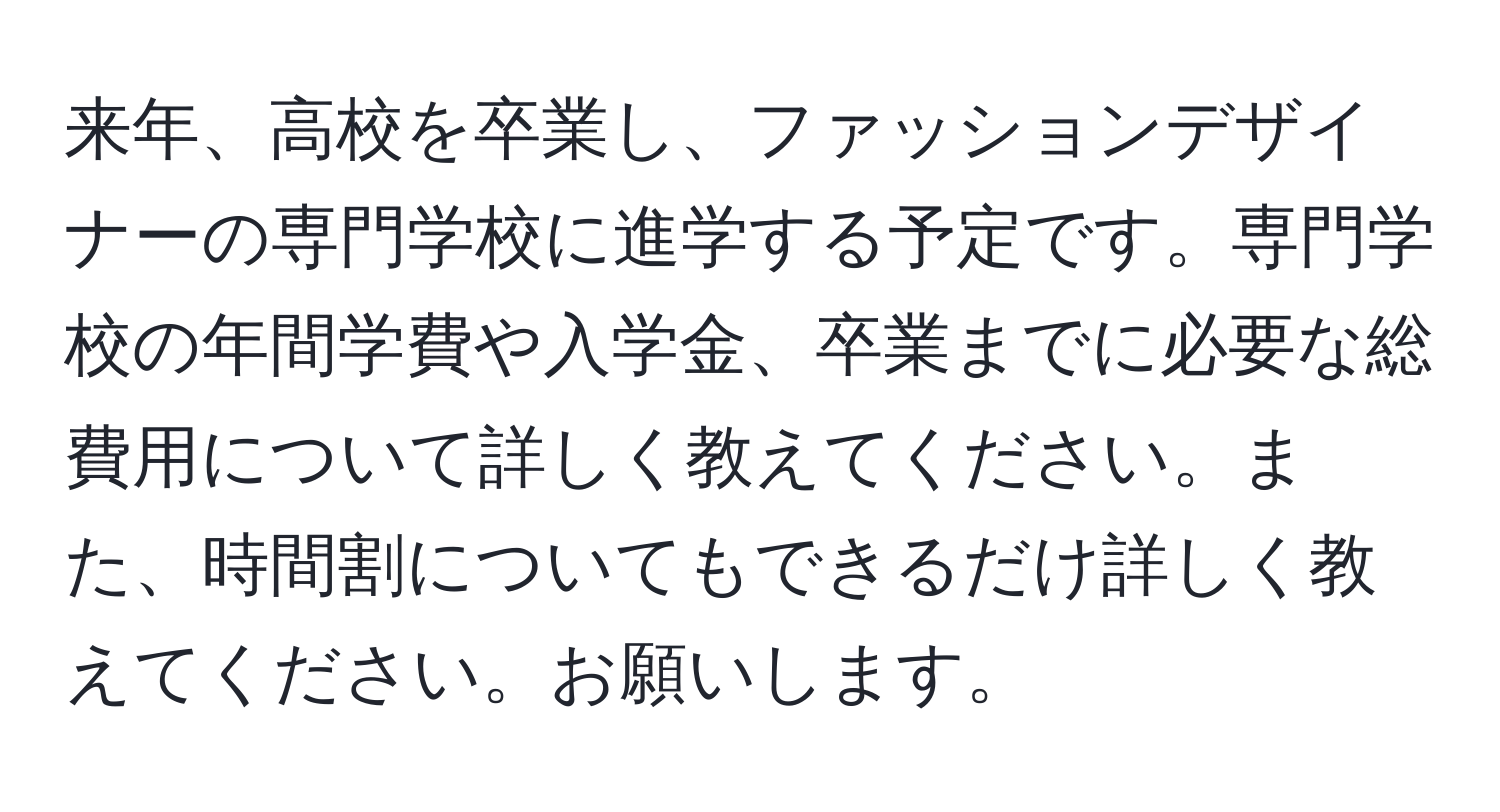 来年、高校を卒業し、ファッションデザイナーの専門学校に進学する予定です。専門学校の年間学費や入学金、卒業までに必要な総費用について詳しく教えてください。また、時間割についてもできるだけ詳しく教えてください。お願いします。