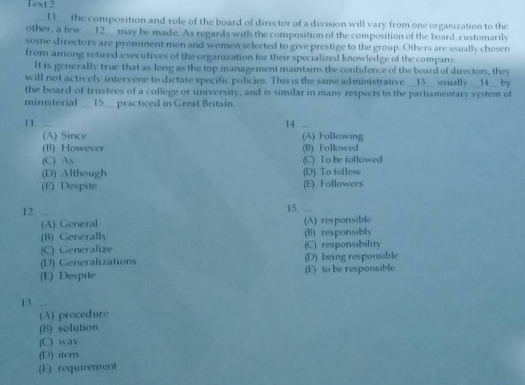 Text 2
I1__ the composition and role of the board of director of a division will vary from one organization to the
other, a few __12__ may be made. As regards with the composition of the composition of the board, customarily
some directors are prominent men and women selected to give prestige to the group. Others are usually chosen
from among retired executives of the organization for their specialized knowledge of the company.
It is generally true that as long as the top management maintains the confidence of the board of directors, they
will not actively intervene to dictate specific policies. This is the same administrative __13__ usually __14__ by
the board of trustees of a college or university, and is similar in many respects to the parliamentary system of
ministerial __15__ practiced in Great Britain.
11. .... 14 ....
(A) Since (A) Following
(B) However (B) Followed
(C) As (C) To be followed
(D) Although (D) To follow
(E) Despite (E) Followers
12. .... 15.
(A) General (A) responsible
(B) Generally (B) responsibly
(C) Generalize (C) responsibility
(D) Generalizations (D) being responsible
(E) Despite (E) to be responsible
13. ,. 
(A) procedure
(B) solution
(C) way
(D) item
(E) requirement