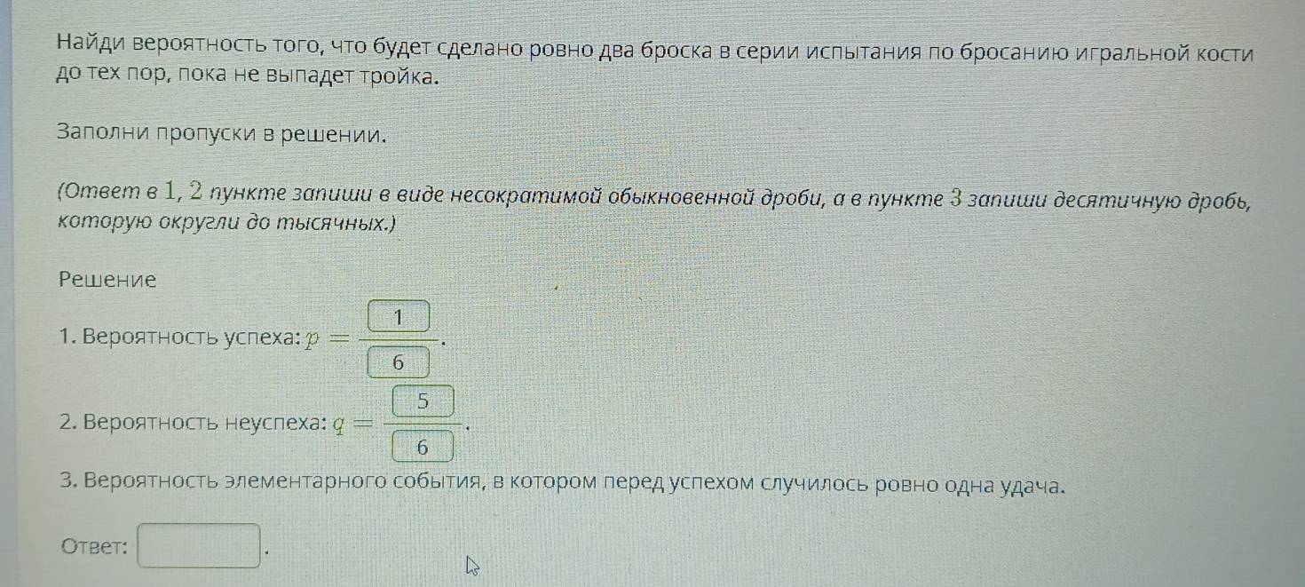 Найди Βерояτносτь ΤοгоΒ чτο будеτ сделано ровно два броска в серии исπьΙΤания πο брοсаниюο игральной Κости 
дο τех ποр, ποκа не выιладеτ τροйκа. 
Заполни пропуски в решении. 
(Ответ в 1, 2 лункте запиши в виде несократимой обыκновенной дроби, α в пункте З запиши десятичнуюо дробь, 
Κоторуιο оκругли дΟ エысячных.) 
Pewение 
1. Вероятность услеха: p= 1/6 . 
2. Вероятность неуслеха: q= 5/6 . 
3. Вероятность элементарного событияΒ вΒеΚотором леред услехом случилось ровно о 4Ha y⊥a4a. 
Otbet: □ .