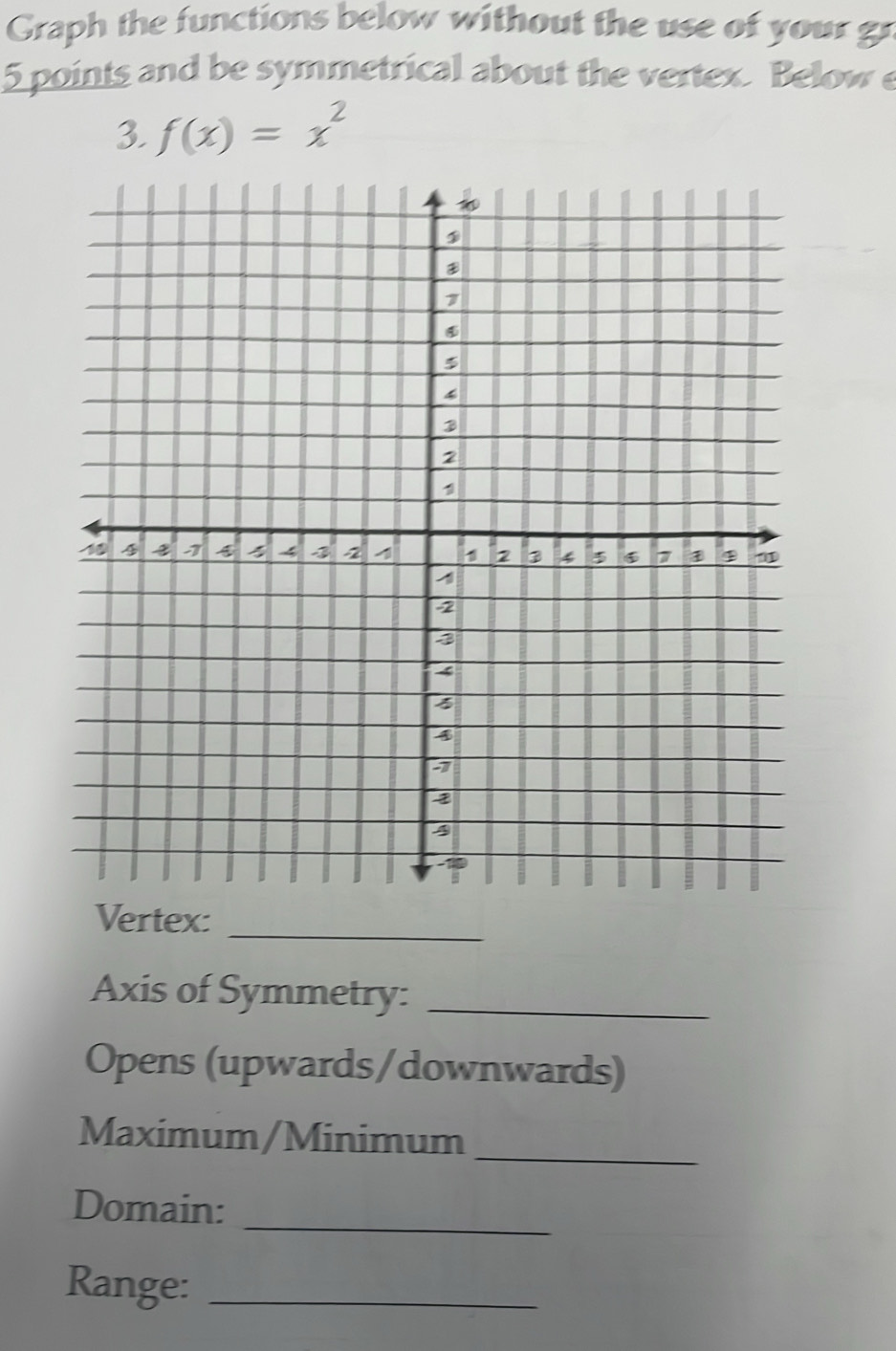 Graph the functions below without the use of your g
5 points and be symmetrical about the vertex. Below e 
3. f(x)=x^2
Vertex:_ 
Axis of Symmetry:_ 
Opens (upwards/downwards) 
Maximum/Minimum_ 
_ 
Domain: 
Range:_