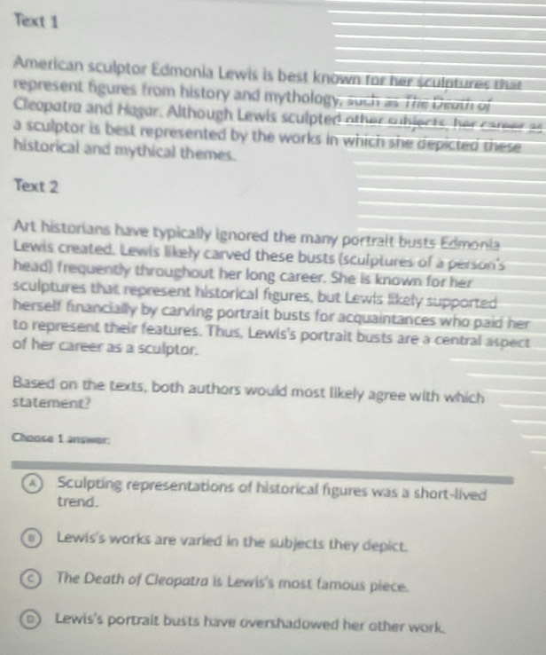Text 1
American sculptor Edmonia Lewis is best known for her sculptures that
represent figures from history and mythology, such as The Death of
Cleopatra and Hagar. Although Lewis sculpted other subjects, her career as
a sculptor is best represented by the works in which she depicted these 
historical and mythical themes.
Text 2
Art historians have typically ignored the many portralt busts Edmonia
Lewis created. Lewis likely carved these busts (sculptures of a person's
head) frequently throughout her long career. She is known for her
sculptures that represent historical figures, but Lewls likely supported
herself financially by carving portrait busts for acquaintances who paid her
to represent their features. Thus, Lewis's portralt busts are a central aspect
of her career as a sculptor.
Based on the texts, both authors would most likely agree with which
statement?
Choose 1 answer:
A Sculpting representations of historical figures was a short-lived
trend.
B Lewis's works are varied in the subjects they depict.
The Death of Cleopatra is Lewis's most famous piece.
) Lewis's portrait busts have overshadowed her other work.