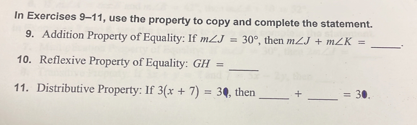 In Exercises 9-11, use the property to copy and complete the statement. 
9. Addition Property of Equality: If m∠ J=30° , then m∠ J+m∠ K= _、 
_ 
10. Reflexive Property of Equality: GH=
11. Distributive Property: If 3(x+7)=3 , then _ + _  =30.