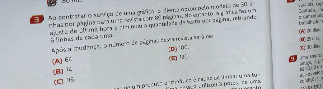 180 TL.
Bo Ao contratar o serviço de uma gráfica, o cliente optou pelo modelo de 30 li- varanda, cuja
nhas por página para uma revista com 80 páginas. No entanto, a gráfica fez um Contudo, em
trabalhador
ajuste de última hora e diminuiu a quantidade de texto por página, retirando
orçamentário
(A) 20 dias.
6 linhas de cada uma.
(B) 25 dias.
Após a mudança, o número de páginas dessa revista será de:
(A) 64. (D) 100.
(C) 30 dias.
(B) 74. (E) 120.
9 Uma empres.
antigo, suger R$ 90,00 me
(C) 96.
s de um produto enzimático é capaz de limpar uma tu-
na nessoa utilizou 3 potes, de uma
condições, o que os valore
(Ö) R$ 126,0