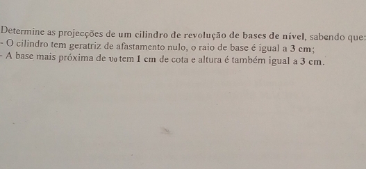 Determine as projecções de um cilindro de revolução de bases de nível, sabendo que: 
- O cilindro tem geratriz de afastamento nulo, o raio de base é igual a 3 cm; 
- A base mais próxima de vo tem 1 cm de cota e altura é também igual a 3 cm.