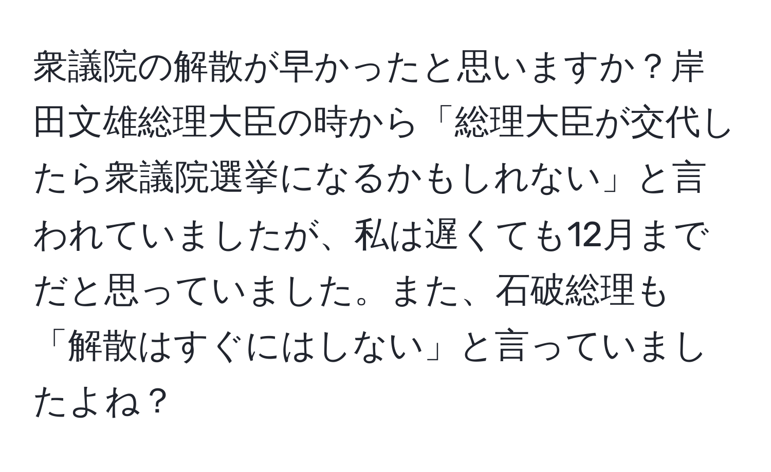 衆議院の解散が早かったと思いますか？岸田文雄総理大臣の時から「総理大臣が交代したら衆議院選挙になるかもしれない」と言われていましたが、私は遅くても12月までだと思っていました。また、石破総理も「解散はすぐにはしない」と言っていましたよね？