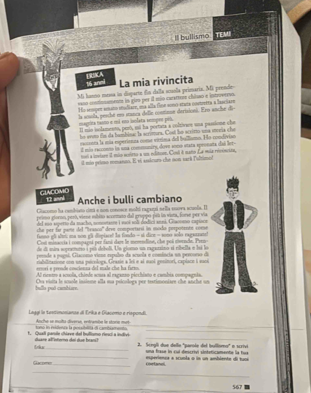 Il bullismo  
ERIKA
16 anni La mia rivincita
Mí hanno messa in disparte fin dalla scuola primaria. Mi prende-
vano continuamente in giro per il mio carattere chinso e introverso.
Ho sempre amato studiare, ma alla fine sono seata costretta a lasciare
la scuola, perché ero stanca delle continue derisioni. Ero anche di-
magrita tanto e mi ero isolata sempre più.
Il mio isolamento, perô, mi ha portaza a coltivare una passione che
bo avuto fin da bambina: la scrittura. Cos! ho scritto una steria che
racconta la mía esperienza come víttima del bullismo. Ho condiviso
il mio racconto in una community, dove sono stata spronata dai let-
tori a inviare il mio scritto a un editore. Cosi è nato La mía riviscita,
il mío primo romanzo. E vi assicuro che non sarã l'ultimo!
GIACOMO
12 anni Anche i bulli cambiano
Giacomo ha cambiato citzá e non conosce moltí ragazzi nella nuova scuola. Il
primo giorno, peró, viene subito accettato dal gruppo più in vista, forse per via
del mo aspetto da macho, nonostante i suoi sol dodici anni. Giacomo capisce
che per far parte del ''branco'' deve comportarsi in modo prepotente come
fanno gli altri: ma non gli dispiace! In fondo - si dice - sono solo ragazzate!
Cost minaccia i compagni per farsi dare le merendine, che poi rivende. Pren-
de dí mira soprattutto i più deboli. Un giorno un ragazzino si ribella e lui lo
prende a pugni. Giacomo viene espulso da scuola e comincia un percorso di
riabilitasione con una psícologa. Grazie a lei e ai suoi genitori, capisce i suoi
errori e prende coscienza del male che ha fatto.
Al rientro a scuola, chiede scusa al ragazzo picchiato e cambia compagnia.
Ora visita le scuole insieme alla sua psicologa per testimoniare che anche un
bullo puō cambiare.
Leggi le testimonianze di Erika e Giacomo e rispondi.
Anche se molto diverse, entrambe le storie met-
_
tono in evidenza la possibilità di cambiamento.
_
1. Qualí parple chiave del bullismo riesci a indivi-
duare all 'interno dei due brani?
_
Erika:_
2. Scegli due delle 'parole del bullismo' e scrivi
_
una frase in cuí descrivi sinteticamente la tua
esperienza a scuola o in un ambiente di tuoi
Glacomo: _coetanei.
_
_
_
567