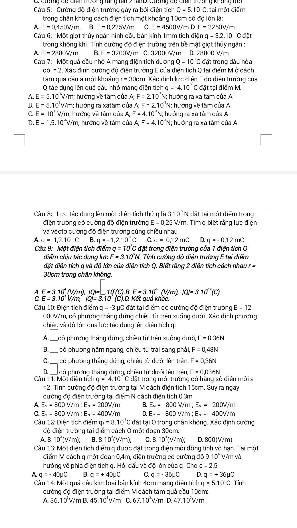 cương độ điện trường tăng lên 2 lanD: Cưống độ điện trường không đổi
Câu 5: Cường độ điện trường gây ra bởi điện tích Q=5.10^(-9)C,;, tại một điểm
trong chân không cách điện tích một khoảng 10cm có độ lớn là:
A. E=0,450V/m. B. E=0,225V/m C. E=4500V/m. .D.E=2250V/n
Câu 6: Một giọt thủy ngân hình cầu bán kính 1mm tích điện q=3,2.10^(-13)C đặt
trong không khí. Tính cường độ điện trường trên bề mặt giọt thủy ngân :
A. E=2880V/m B. E=3200V/m C. 32000V/m D. 28800 V/m
Câu 7: Một quả cầu nhỏ A mang điện tích dương Q=10^(-7)C đặt trong đầu hỏa
cdot 0=2. Xác định cường độ điện trường E của điện tích Q tại điểm M ở cách
tâm quả cầu a một khoảng r=30cm Xác định lực điện F do điện trường của
Q tác dụng lên quả cầu nhỏ mang điện tích q=-4.10^(-7) đặt tại điểm M.
A. E=5.10^(-1)V/m; : hướng về tâm của A; F=2.10^(-7)N : hướng ra xa tâm của A
B. E=5.10^3V/m; hướng ra xatâm của A;F=2.10^(-3)N; hướng về tâm của A
F=4.10^(-3)
C. E=10^(11) V/m; hướng về tâm của A; . N; hướng ra xa tâm của A
D. E=1,5.10^(-3)V/r m; hướng về tâm của A;F=4.10^(-3)N;; hướng ra xa tâm của A
Câu 8: Lực tác dụng lên một điện tích thử q là 3.10^(-5)N đặt tại một điểm trong
điện trường có cường độ điện trường E=0,25V/m..  Tìm q biết rằng lực điện
và véctơ cường độ điện trường cùng chiều nhau
A. q=1,2.10^(-3)C B. q=-1,2.10^(-3)C C. q=0,12mC D. q=-0,12mC
Câu 9: Một điện tích điểm q=10^(-7)Cd Tặt trong điện trường của 1 điện tích Q
điểm chịu tác dụng lực F=3.10^(-3)N. Tính cường độ điện trường E tại điểm
đặt điện tích q và độ lớn của điện tích Q. Biết rằng 2 điện tích cách nhau r=
30cm trong chân không.
E=3.10^4(V/m),IQ|=□ .10 (C)..B.E=3.10^(-10)(V/m),IQ|=3.10^(-19)(C)
A E=3.10^4V/m,|Q|=3.10 (C).D. Kết quả khác.
Câu 10: Điện tích điểm q=-3mu C đặt tại điểm có cường độ điện trường E=12
000V/m, có phương thẳng đứng chiều từ trên xuống dưới. Xác định phương
chiều và độ lớn của lực tác dụng lên điện tích q:
A.  có phương thẳng đứng, chiều từ trên xuống dưới, F=0,36N
B. I  có phương nằm ngang, chiều từ trái sang phải, F=0,48N
C. có phương thẳng đứng, chiều từ dưới lên trên, F=0,36N
D.  có phương thẳng đứng, chiều từ dưới lên trên, F=0,036N
Câu 1 11:Mhat O t điện tích q=-4.10^(-9) C đặt trong môi trường có hằng số điện môi ε
=2. Tính cường độ điện trường tại M cách điện tích 15cm. Suy ra ngay
cường độ điện trường tại điểm N cách điện tích 0,3m
A. E_M=800V/m;E_N=200V/m B. E_M=-800V, /m ; E_N=-200V/m
C. E_M=800V/m;E_N=400V/m D. E_M=-800V //m;E_N=-400V/m
Câu 12:t)ien tích điểm q_1=8.10^(-8)C đặt tại O trong chân không. Xác định cường
độ điện trường tại điểm cách O một đoạn 30cm.
A. 8.10^3(V/m); B. 8.10^2(V/m); C. 8.10^4(V/m) D. 800(V/m
Câu 13: Một điện tích điểm q được đặt trong điện môi đồng tính vô hạn. Tại một
điểm M cách q một đoạn 0,4m, điện trường có cường ở 109.10^5 V/m và
hướng về phía điện tích q. Hỏi dấu và độ lớn của q. Cho varepsilon =2,5
A. q=-40mu C B. q=+40mu C C. q=-36mu C D. q=+36mu C
Câu 14: Một quả cầu kim loại bán kính 4cm mang điện tích q=5.10^(-8)C. Tính
cường độ điện trường tại điểm M cách tâm quả cầu 10cm:
A. 36.10 V/m B. 45.10°V/m C. 67.10°V/m D. 47.10^3V/m