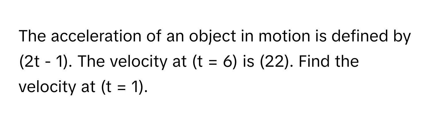 The acceleration of an object in motion is defined by (2t - 1). The velocity at (t = 6) is (22). Find the velocity at (t = 1).