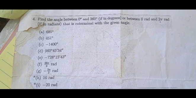 Find the angle between 0° and 360° (if in degrees) or between 0 rad and 2π rad 
(if in radians) that is coterminal with the given angle. 
(a) 685°
(b) 451°
(c) -1400°
(d) 960°45'34''
(e) -728°15'43''
(f)  29π /6 rad
(g) - 3π /2 rad
*(h) 16 rad
*(i) —20 rad