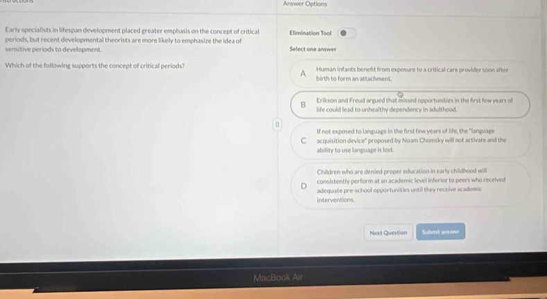 Answer Options
Early specialists in lifespan development placed greater emphasis on the concept of critical Elimination Tool
periods, but recent developmental theorists are more likely to emphasize the idea of
sensitive periods to development. Select one answer
Which of the following supports the concept of critical periods? Human infants beneft from exposure to a critical care provider soon after
birth to form an attachment.
Erikson and Freud argued that missed opportunities in the first few years of
B life could lead to unhealthy dependency in adulthood.
H
If not exposed to language in the first few years of life, the "language
C acquisition device' proposed by Noam Chomsky will not activate and the
ability to use language is lost
Children who are denied proper education in early childhood will
consistently perform at an academic level inferior to peers who received
adequate pre-school opportunities until they receive academic
interventions.
Next Question Submit answer
MacBook Air