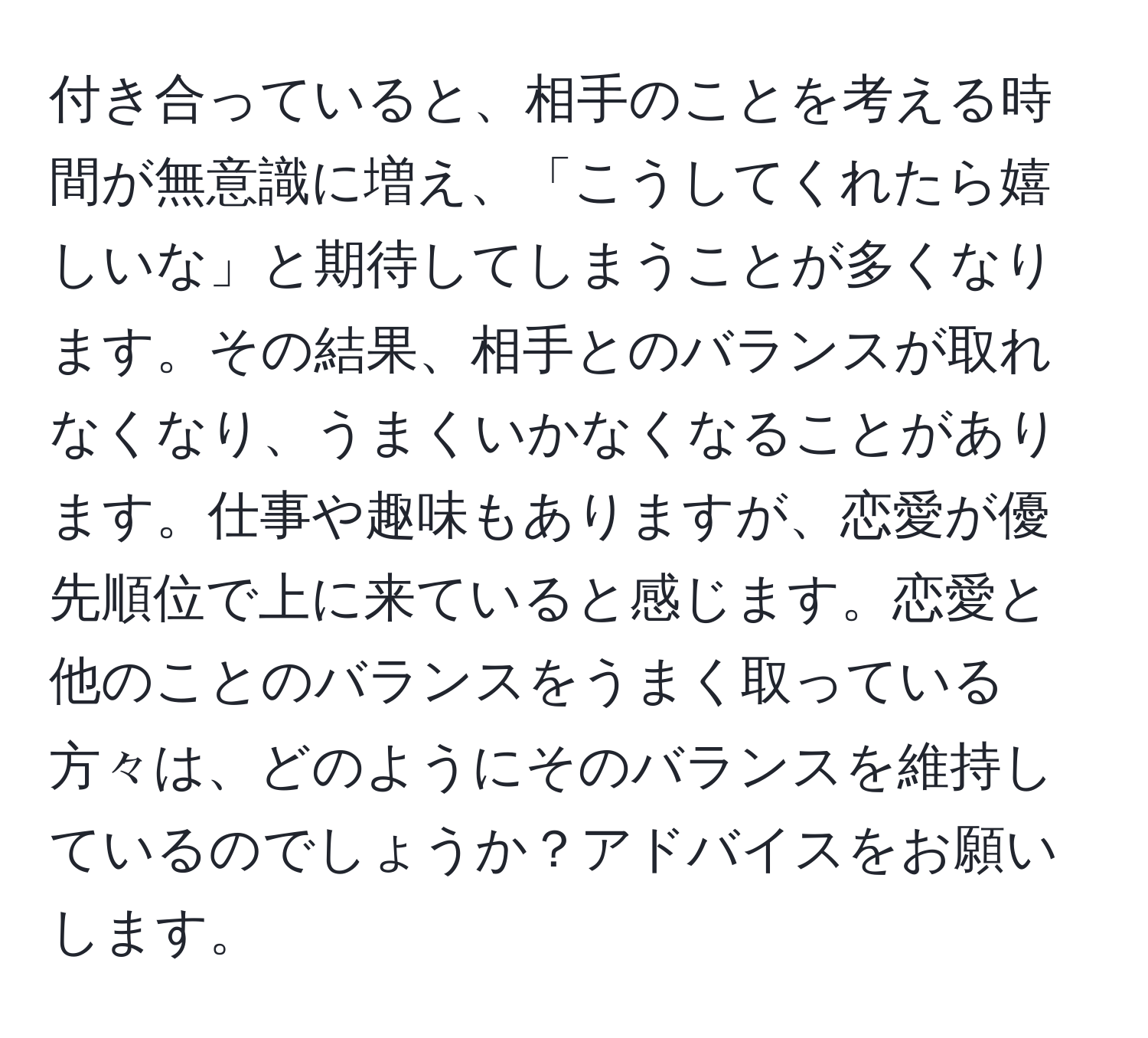 付き合っていると、相手のことを考える時間が無意識に増え、「こうしてくれたら嬉しいな」と期待してしまうことが多くなります。その結果、相手とのバランスが取れなくなり、うまくいかなくなることがあります。仕事や趣味もありますが、恋愛が優先順位で上に来ていると感じます。恋愛と他のことのバランスをうまく取っている方々は、どのようにそのバランスを維持しているのでしょうか？アドバイスをお願いします。