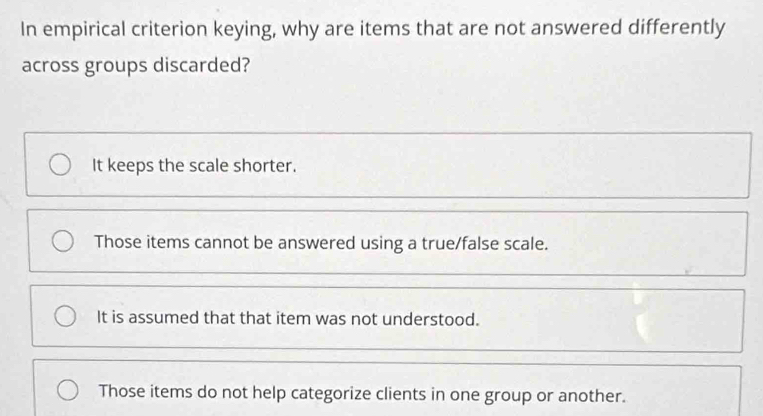 In empirical criterion keying, why are items that are not answered differently
across groups discarded?
It keeps the scale shorter.
Those items cannot be answered using a true/false scale.
It is assumed that that item was not understood.
Those items do not help categorize clients in one group or another.