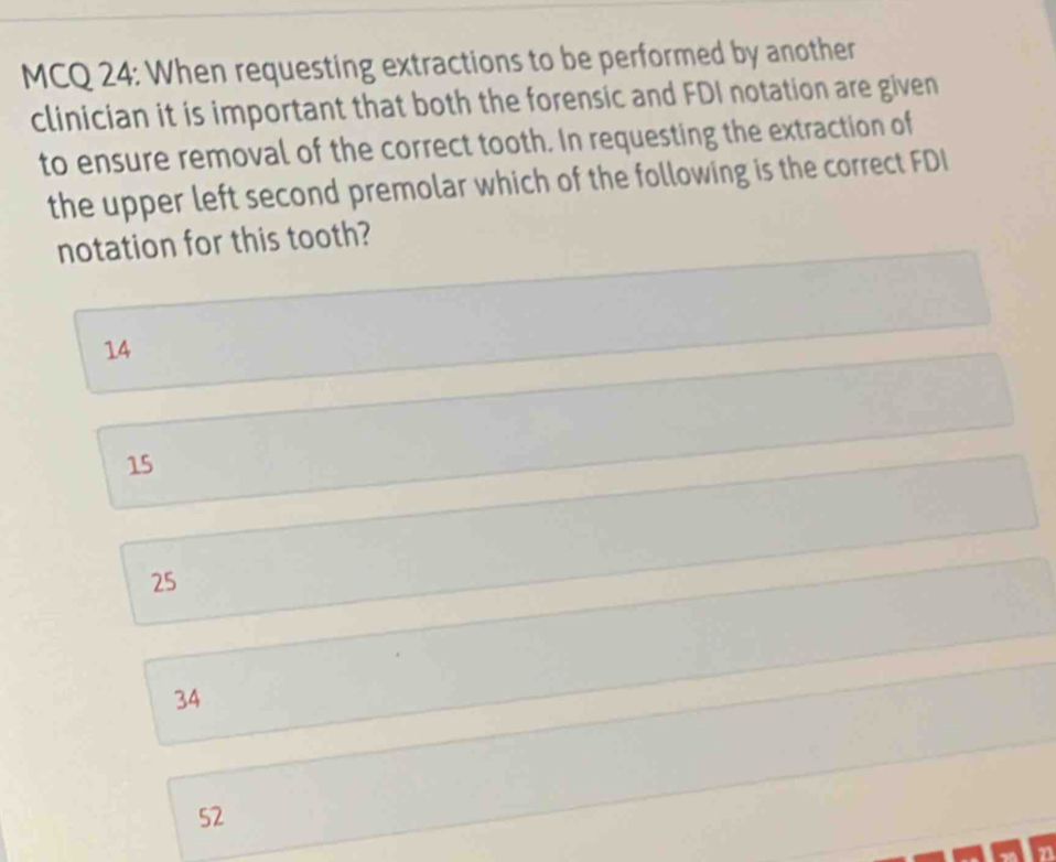 MCQ 24: When requesting extractions to be performed by another
clinician it is important that both the forensic and FDI notation are given
to ensure removal of the correct tooth. In requesting the extraction of
the upper left second premolar which of the following is the correct FDI
notation for this tooth?
14
15
25
34
52
21