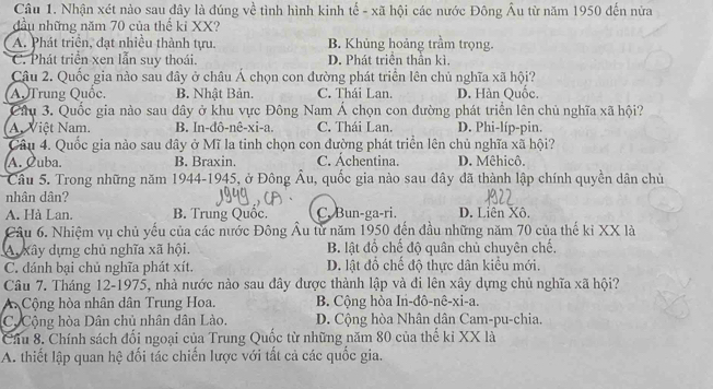 Nhận xét nào sau đây là đúng về tình hình kinh tế - xã hội các nước Đông Âu từ năm 1950 đến nửa
đầu những năm 70 của thế kỉ XX?
A. Phát triền, đạt nhiều thành tựu. B. Khủng hoảng trầm trọng.
C. Phát triển xen lẫn suy thoái. D. Phát triển thần kì.
Câu 2. Quốc gia nào sau đây ở châu Á chọn con đường phát triển lên chủ nghĩa xã hội?
A, Trung Quốc, B. Nhật Bản. C. Thái Lan. D. Hàn Quốc.
Câu 3. Quốc gia nào sau đây ở khu vực Đông Nam Á chọn con đường phát triển lên chủ nghĩa xã hội?
A. Việt Nam. B. In-đô-nê-xi-a. C. Thái Lan. D. Phi-líp-pin.
Câu 4. Quốc gia nào sau đây ở Mĩ la tinh chọn con đường phát triển lên chủ nghĩa xã hội?
A. Cuba. B. Braxin. C. Áchentina. D. Mêhicô.
Cầu 5. Trong những năm 1944-1945, ở Đông Âu, quốc gia nào sau đây đã thành lập chính quyền dân chủ
nhân dân?
A. Hà Lan. B. Trung Quốc. C. Bun-ga-ri. D. Liên Xô
Câu 6. Nhiệm vụ chủ yếu của các nước Đông Âu từ năm 1950 đến đầu những năm 70 của thế ki XX là
A xây dựng chủ nghĩa xã hội. B. lật đổ chế độ quân chủ chuyên chế.
C. dánh bại chủ nghĩa phát xít. D. lật đổ chế độ thực dân kiểu mới.
Câu 7. Tháng 12-1975, nhà nước nào sau đây được thành lập và đi lên xây dựng chủ nghĩa xã hội?
A Cộng hòa nhân dân Trung Hoa. B. Cộng hòa In-đô-nê-xi-a.
C. Cộng hòa Dân chủ nhân dân Lào. D. Cộng hòa Nhân dân Cam-pu-chia.
Cầu 8. Chính sách đối ngoại của Trung Quốc từ những năm 80 của thế kỉ XX là
A. thiết lập quan hệ đối tác chiến lược với tất cả các quốc gia.