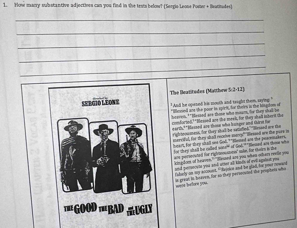 How many substantive adjectives can you find in the texts below? (Sergio Leone Poster + Beatitudes) 
_ 
_ 
_ 
_ 
_ 
The Beatitudes (Matthew 5:2· 12) 
7 And he opened his mouth and taught them, saying: 
"Blessed are the poor in spirit, for theirs is the kingdom of 
heaven. ‘ “Blessed are those who mourn, for they shall be 
comforted.⁵ “Blessed are the meek, for they shall inherit the 
earth." "Blessed are those who hunger and thirst for 
righteousness, for they shall be satisfied.’ “Blessed are the 
merciful, for they shall receive mercy." "Blessed are the pure in 
heart, for they shall see God 9= 'Blessed are the peacemakers, 
for they shall be called sons^([± ]) of God.^10 'Blessed are those who 
are persecuted for righteousness' sake, for theirs is the 
kingdom of heaven 11= "Blessed are you when others revile you 
and persecute you and utter all kinds of evil against you 
falsely on my account. ' Rejoice and be glad, for your reward 
is great in heaven, for so they persecuted the prophets who were before you.