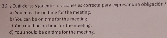 ¿Cuál de las siguientes oraciones es correcta para expresar una obligación?
a) You must be on time for the meeting.
b) You can be on time for the meeting.
c) You could be on time for the meeting.
d) You should be on time for the meeting.