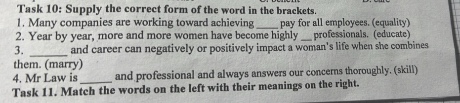 Task 10: Supply the correct form of the word in the brackets. 
1. Many companies are working toward achieving_ pay for all employees. (equality) 
2. Year by year, more and more women have become highly _professionals. (educate) 
3. _and career can negatively or positively impact a woman’s life when she combines 
them. (marry) 
4. Mr Law is_ and professional and always answers our concerns thoroughly. (skill) 
Task 11. Match the words on the left with their meanings on the right.