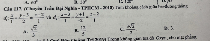 A. 60° B. 30° C. 120° D. ä5
Câu 117. (Chuyên Trần Đại Nghĩa - TPHCM - 2018) Tính khoảng cách giữa hai đường thẳng
d_1: x/1 = (y-3)/2 = (z-2)/1  và d_2: (x-3)/1 = (y+1)/-2 = (z-2)/1 
A.  sqrt(2)/3 .  12/5 . 
B.
C.  3sqrt(2)/2 . D. 3.
* Đôn Quảng Tri 2019) Trong không gian tọa độ Oxyz , cho mặt phăng