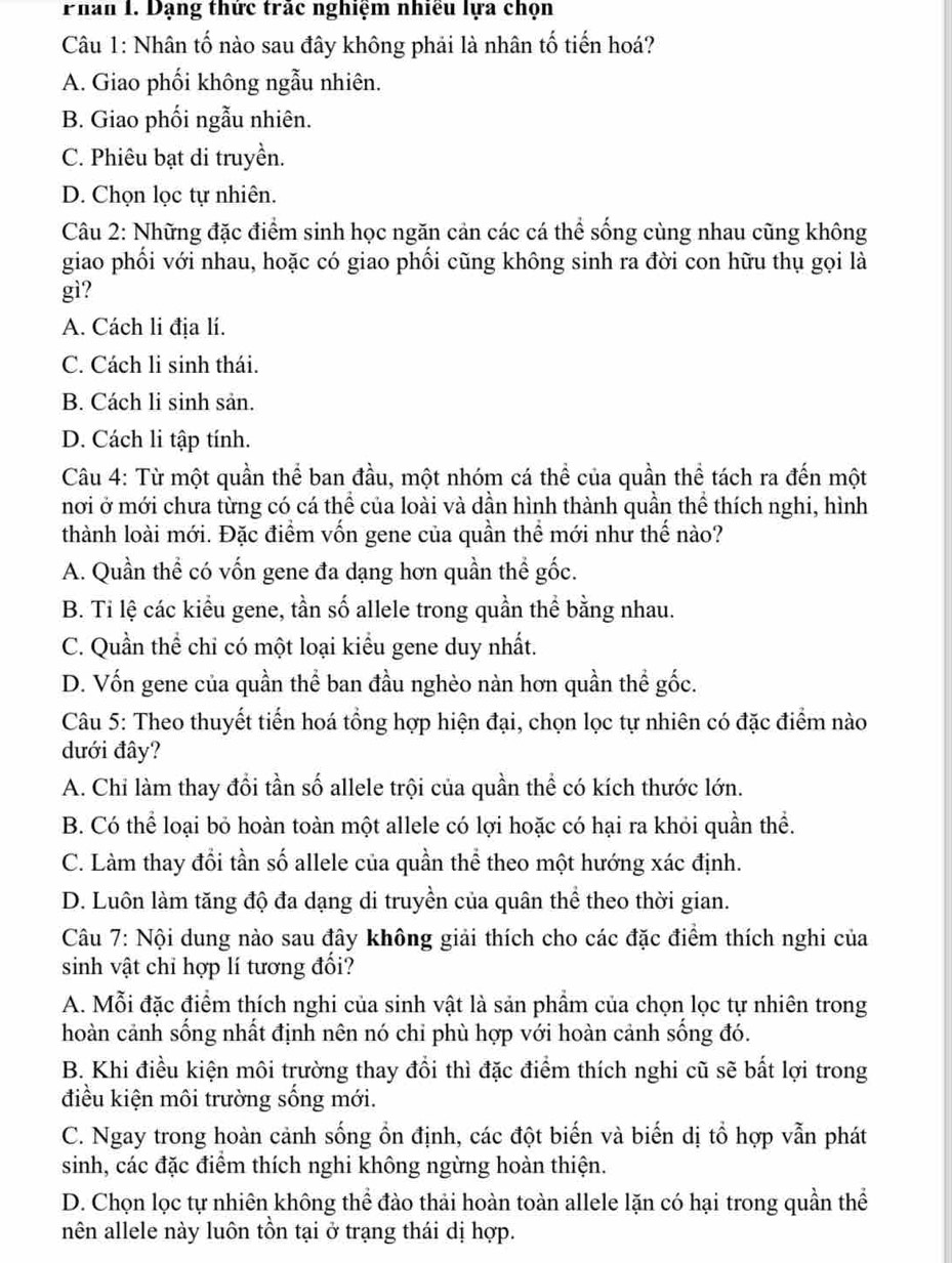 Phan I. Dạng thức trắc nghiệm nhiều lựa chọn
Câu 1: Nhân tố nào sau đây không phải là nhân tố tiến hoá?
A. Giao phối không ngẫu nhiên.
B. Giao phối ngẫu nhiên.
C. Phiêu bạt di truyền.
D. Chọn lọc tự nhiên.
Câu 2: Những đặc điểm sinh học ngăn cản các cá thể sống cùng nhau cũng không
giao phối với nhau, hoặc có giao phối cũng không sinh ra đời con hữu thụ gọi là
gì?
A. Cách li địa lí.
C. Cách li sinh thái.
B. Cách li sinh sản.
D. Cách li tập tính.
Câu 4: Từ một quần thể ban đầu, một nhóm cá thể của quần thể tách ra đến một
nơi ở mới chưa từng có cá thể của loài và dần hình thành quần thể thích nghi, hình
thành loài mới. Đặc điểm vốn gene của quần thể mới như thế nào?
A. Quần thể có vốn gene đa dạng hơn quần thể gốc.
B. Ti lệ các kiểu gene, tần số allele trong quần thể bằng nhau.
C. Quần thể chỉ có một loại kiểu gene duy nhất.
D. Vốn gene của quần thể ban đầu nghèo nàn hơn quần thể gốc.
Câu 5: Theo thuyết tiến hoá tổng hợp hiện đại, chọn lọc tự nhiên có đặc điểm nào
dưới đây?
A. Chi làm thay đổi tần số allele trội của quần thể có kích thước lớn.
B. Có thể loại bỏ hoàn toàn một allele có lợi hoặc có hại ra khỏi quần thể.
C. Làm thay đổi tần số allele của quần thể theo một hướng xác định.
D. Luôn làm tăng độ đa dạng di truyền của quân thể theo thời gian.
Câu 7: Nội dung nào sau đây không giải thích cho các đặc điểm thích nghi của
sinh vật chỉ hợp lí tương đối?
A. Mỗi đặc điểm thích nghi của sinh vật là sản phầm của chọn lọc tự nhiên trong
hoàn cảnh sống nhất định nên nó chi phù hợp với hoàn cảnh sống đó.
B. Khi điều kiện môi trường thay đổi thì đặc điểm thích nghi cũ sẽ bất lợi trong
điều kiện môi trường sống mới.
C. Ngay trong hoàn cảnh sống ổn định, các đột biến và biến dị tổ hợp vẫn phát
sinh, các đặc điểm thích nghi không ngừng hoàn thiện.
D. Chọn lọc tự nhiên không thể đào thải hoàn toàn allele lặn có hại trong quần thể
nên allele này luôn tồn tại ở trạng thái dị hợp.