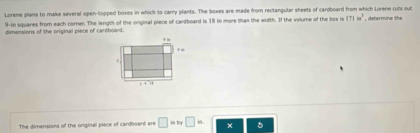 Lorene plans to make several open-topped boxes in which to carry plants. The boxes are made from rectangular sheets of cardboard from which Lorene cuts out
9-in squares from each corner. The length of the original piece of cardboard is 18 in more than the width. If the volume of the box is 171in^3 , determine the
dimensions of the original piece of cardboard.
The dimensions of the original piece of cardboard are □ in by □ in. × 5