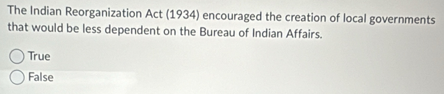 The Indian Reorganization Act (1934) encouraged the creation of local governments
that would be less dependent on the Bureau of Indian Affairs.
True
False