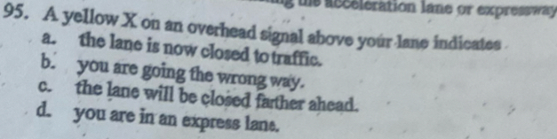 us asceleration lane or expressway
95. A yellow X on an overhead signal above your lane indicates
a. the lane is now closed to traffic.
b. you are going the wrong way.
c. the lane will be closed father ahead.
d. you are in an express lant.