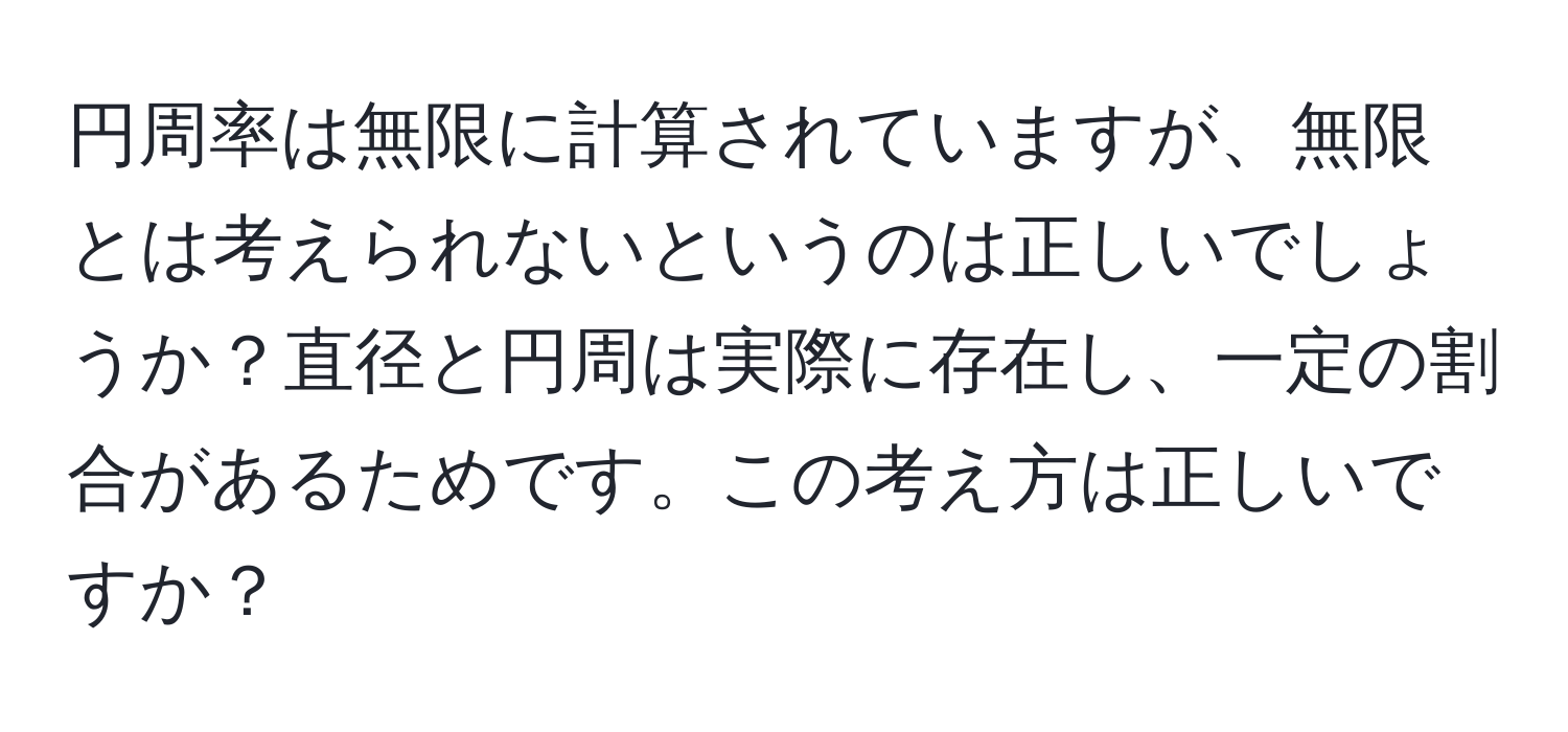 円周率は無限に計算されていますが、無限とは考えられないというのは正しいでしょうか？直径と円周は実際に存在し、一定の割合があるためです。この考え方は正しいですか？