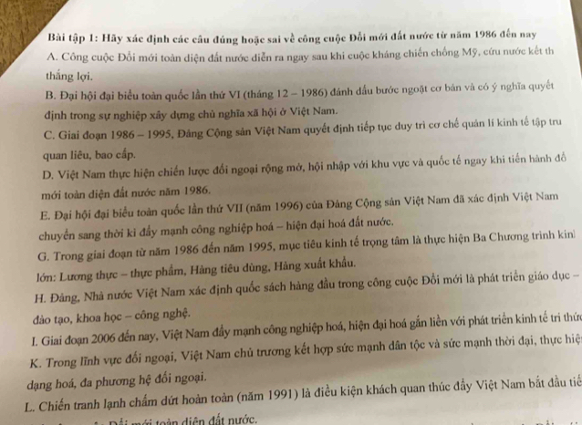 Bài tập 1: Hãy xác định các câu đúng hoặc sai về công cuộc Đổi mới đất nước từ năm 1986 đến nay
A. Công cuộc Đối mới toàn diện đất nước diễn ra ngay sau khi cuộc kháng chiến chống Mỹ, cứu nước kết th
thắng lợi.
B. Đại hội đại biểu toàn quốc lần thứ VI (tháng 12 - 1986) đánh đầu bước ngoặt cơ bản và có ý nghĩa quyết
định trong sự nghiệp xây dựng chủ nghĩa xã hội ở Việt Nam.
C. Giai đoạn 1986 - 1995, Đảng Cộng sản Việt Nam quyết định tiếp tục duy trì cơ chế quản lí kinh tế tập tru
quan liêu, bao cấp.
D. Việt Nam thực hiện chiến lược đổi ngoại rộng mở, hội nhập với khu vực và quốc tế ngay khi tiến hành đồ
mới toàn diện đất nước năm 1986.
E. Đại hội đại biểu toàn quốc lần thứ VII (năm 1996) của Đảng Cộng sản Việt Nam đã xác định Việt Nam
chuyển sang thời kỉ đẩy mạnh công nghiệp hoá - hiện đại hoá đất nước.
G. Trong giai đoạn từ năm 1986 đến năm 1995, mục tiêu kinh tế trọng tâm là thực hiện Ba Chương trình kin
lớn: Lương thực - thực phẩm, Hàng tiêu dùng, Hàng xuất khẩu.
H. Đảng, Nhà nước Việt Nam xác định quốc sách hàng đầu trong công cuộc Đổi mới là phát triển giáo dục -
dào tạo, khoa học - công nghệ.
I. Giai đoạn 2006 đến nay, Việt Nam đầy mạnh công nghiệp hoá, hiện đại hoá gắn liền với phát triển kinh tế trì thức
K. Trong lĩnh vực đổi ngoại, Việt Nam chủ trương kết hợp sức mạnh dân tộc và sức mạnh thời đại, thực hiệt
dạng hoá, đa phương hệ đổi ngoại.
L. Chiến tranh lạnh chẩm dứt hoàn toàn (năm 1991) là điều kiện khách quan thúc đẩy Việt Nam bắt đầu tiể
Đ i mới toàn diện đất nước,