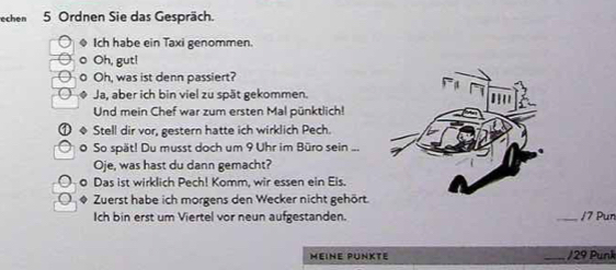 echen 5 Ordnen Sie das Gespräch. 
Ich habe ein Taxi genommen. 
。 Oh, gut! 
o Oh, was ist denn passiert? 
Ja, aber ich bin viel zu spät gekommen. 
Und mein Chef war zum ersten Mal pünktlich! 
Stell dir vor, gestern hatte ich wirklich Pech. 
o So spät! Du musst doch um 9 Uhr im Büro sein ... 
Oje, was hast du dann gemacht? 
o Das ist wirklich Pech! Komm, wir essen ein Eis. 
Zuerst habe ich morgens den Wecker nicht gehört. 
Ich bin erst um Viertel vor neun aufgestanden. _/7 Pun 
MEINE PUNKTE _/ 29 Punk