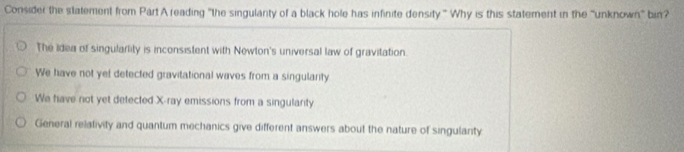 Consider the statement from Part A reading "the singulanty of a black hole has infinite density” Why is this statement in the 'unknown bin?
The Idea of singularlity is inconsistent with Newton's universal law of gravitation.
We have not yet detected gravitational waves from a singularity
We have not yet detected X -ray emissions from a singularity
General relativity and quantum mechanics give different answers about the nature of singulanty