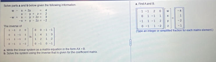 Solve parts a and b below given the following information. a. Find A and B.
beginarrayr w-x+2y=4 x-y+z=2 -w+x-y+2z=3 -x+y-2z=-2endarray
-1 7 0^^ 1. L|
-1 1 □  beginarrayr 1 1endarray J beginpmatrix w x y zendpmatrix =beginvmatrix -4 1 -2 -1end(vmatrix)^.
^circ 
-1 1 -2
(Type an integer or simplified fraction for each matrix element.)
a. Write the linear system as a matrix equation in the form AX=B.
b. Solve the system using the inverse that is given for the coefficient matrix.