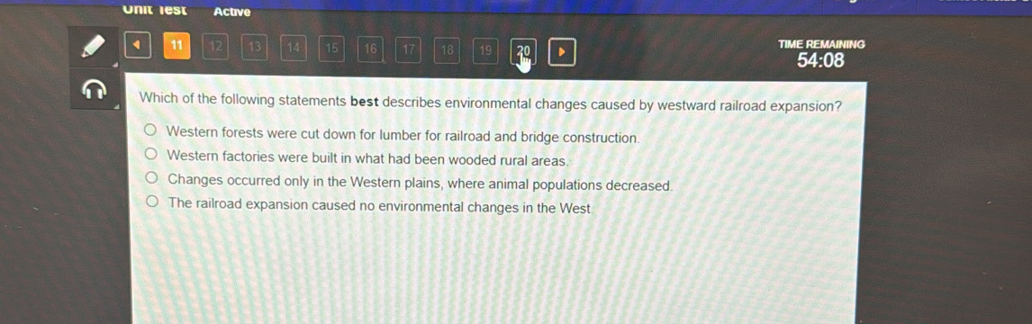 Unit lest Active
1 11 12 13 14 15 16 17 18 19 D TIME REMAINING
54:08
Which of the following statements best describes environmental changes caused by westward railroad expansion?
Western forests were cut down for lumber for railroad and bridge construction.
Western factories were built in what had been wooded rural areas.
Changes occurred only in the Western plains, where animal populations decreased.
The railroad expansion caused no environmental changes in the West