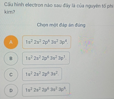 Cấu hình electron nào sau đây là của nguyên tố phi
kim?
Chọn một đáp án đúng
A 1s^22s^22p^63s^23p^4.
B 1s^22s^22p^63s^23p^1.
C 1s^22s^22p^63s^2.
D 1s^22s^22p^63s^23p^6.