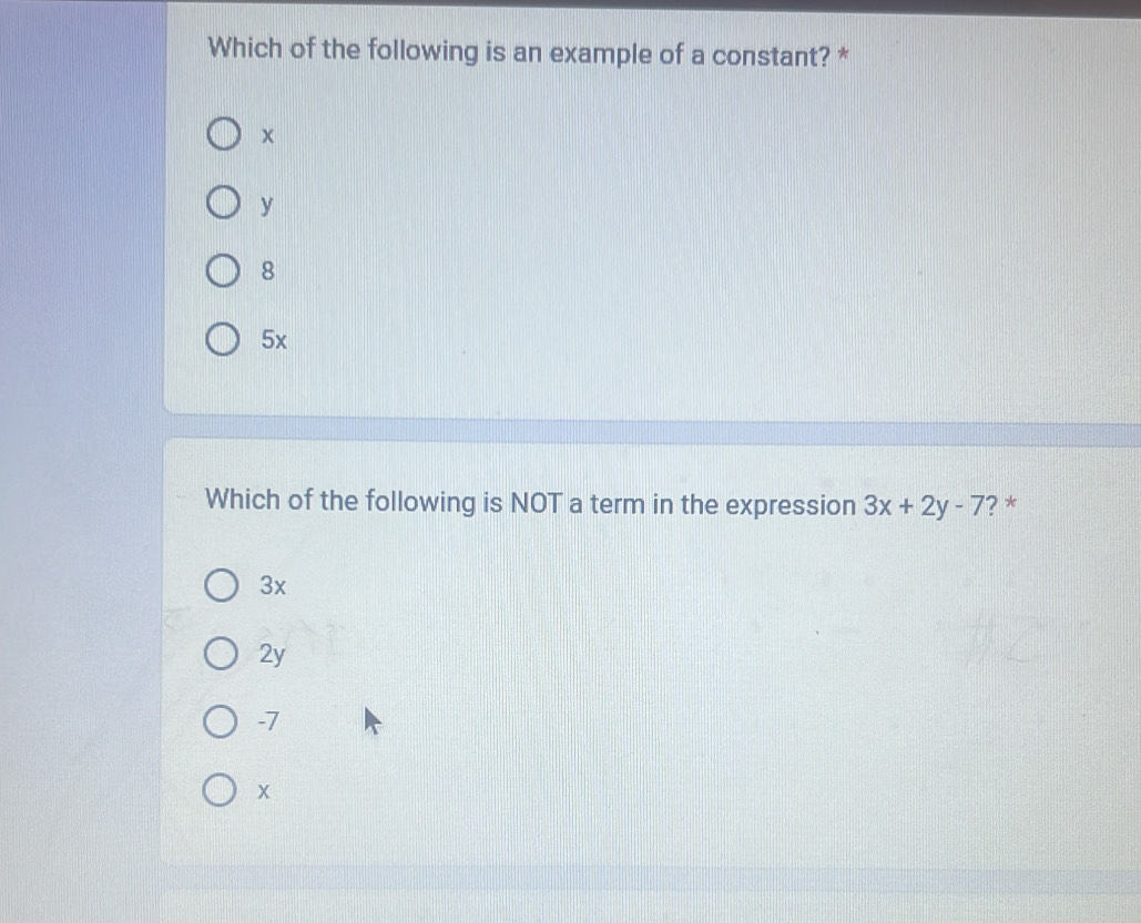 Which of the following is an example of a constant? *
y
8
5x
Which of the following is NOT a term in the expression 3x+2y-7 ? *
3x
2y
-7