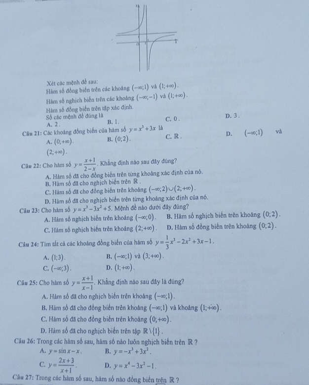 Xét các mệnh đề sau:
Hàm số đồng biến trên các khoảng (-∈fty ;1) và (1;+∈fty ).
Hàm số nghịch biến trên các khoảng (-∈fty ;-1) và (1;+∈fty ).
Hàm số đồng biến trên tập xác định.
Số các mệnh đề đúng là C. 0 . D. 3 .
A. 2 . B. 1.
Câu 21: Các khoảng đồng biến của hàm số y=x^3+3x là
A. (0;+∈fty ). B. (0;2). C. R . D. (-∈fty ;1) và
(2;+∈fty ).
Câu 22: Cho hàm số y= (x+1)/2-x . Khẳng định nào sau đây đúng?
A. Hàm số đã cho đồng biến trên từng khoảng xác định của nó.
B. Hàm số đã cho nghịch biến trên R .
C. Hàm số đã cho đồng biến trên khoảng (-∈fty ;2)∪ (2;+∈fty ).
D. Hàm số đã cho nghịch biến trên từng khoảng xác định của nó.
Câu 23: Cho hàm số y=x^3-3x^2+5. Mệnh đề nào dưới đây đúng?
A. Hàm số nghịch biến trên khoảng (-∈fty ;0). B. Hàm số nghịch biến trên khoảng (0;2).
C. Hàm số nghịch biến trên khoảng (2;+∈fty ) D. Hàm số đồng biến trên khoảng (0;2).
Câu 24: Tìm tất cả các khoảng đồng biến của hàm số y= 1/3 x^3-2x^2+3x-1.
A. (1;3). B. (-∈fty ;1) và (3;+∈fty ).
C. (-∈fty ;3). D. (1;+∈fty ).
Câu 25: Cho hàm số y= (x+1)/x-1 . Khẳng định nào sau đây là đúng?
A. Hàm số đã cho nghịch biến trên khoảng (-∈fty ;1).
B. Hàm số đã cho đồng biến trên khoảng (-∈fty ;1) và khoảng (1;+∈fty ).
C. Hàm số đã cho đồng biến trên khoảng (0;+∈fty ).
D. Hàm số đã cho nghịch biến trên tập Rvee  1 .
Câu 26: Trong các hàm số sau, hàm số nào luôn nghịch biến trên R ?
A. y=sin x-x. B. y=-x^3+3x^2.
C. y= (2x+3)/x+1 . D. y=x^4-3x^2-1.
Câu 27: Trong các hàm số sau, hàm số nào đồng biến trên R ?