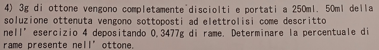 3g di ottone vengono completamente disciolti e portati a 250ml. 50ml della 
soluzione ottenuta vengono sottoposti ad elettrolisi come descritto 
nell’esercizio 4 depositando 0,3477g di rame. Determinare la percentuale di 
rame presente ne 11' ottone.