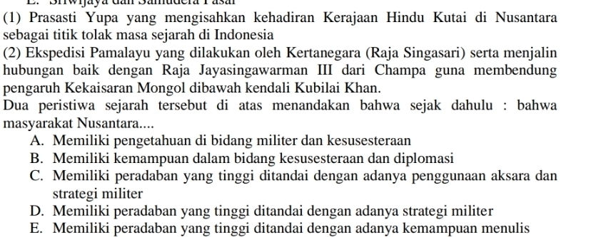 Brwijaya dan Samudera 1 asu
(1) Prasasti Yupa yang mengisahkan kehadiran Kerajaan Hindu Kutai di Nusantara
sebagai titik tolak masa sejarah di Indonesia
(2) Ekspedisi Pamalayu yang dilakukan oleh Kertanegara (Raja Singasari) serta menjalin
hubungan baik dengan Raja Jayasingawarman III dari Champa guna membendung
pengaruh Kekaisaran Mongol dibawah kendali Kubilai Khan.
Dua peristiwa sejarah tersebut di atas menandakan bahwa sejak dahulu : bahwa
masyarakat Nusantara....
A. Memiliki pengetahuan di bidang militer dan kesusesteraan
B. Memiliki kemampuan dalam bidang kesusesteraan dan diplomasi
C. Memiliki peradaban yang tinggi ditandai dengan adanya penggunaan aksara dan
strategi militer
D. Memiliki peradaban yang tinggi ditandai dengan adanya strategi militer
E. Memiliki peradaban yang tinggi ditandai dengan adanya kemampuan menulis