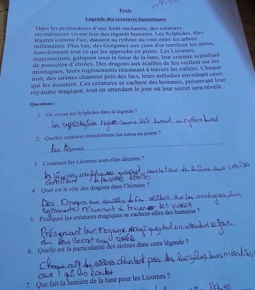 Texte 
Légende des créatures fantastiques 
Dans les profondeurs d'une forêt enchantée, des créatures 
mystérieuses vivent loin des regards humains. Les Sylphides, fées 
légères comme l'air, dansent au rythme du vent entre les arbres 
millénaires. Plus bas, des Gorgones aux yeux d'or terrifient les intrus, 
transformant tout ce qui les approche en pierre. Les Licornes, 
majestueuses, galopent sous la lueur de la lune, leur crinière scintillant 
de poussière d'étoiles. Des dragons aux écailles de feu veillent sur les 
montagnes, leurs rugissements résonnant à travers les vallées. Chaque 
nuit, des sirènes chantent près des lacs, leurs mélodies envoûtant ceux 
qui les écoutent. Ces créatures se cachent des hommes, préservant leur 
royaume magique, tout en attendant le jour où leur secret sera révélé. 
Questions : 
_ 
1. Où vivent les Sylphides dans la légende ? 
_ 
2. Quelles créatures transforment les intrus en pierre? 
3. Comment les Licornes sont-elles décrites ? 
_ 
_ 
4. Quel est le rôle des dragons dans l’histoire ? 
_ 
Tus t 
5. Pourquoi les créatures magiques se cachent-elles des humains ? 
6. Quelle est la particularité des sirènes dans cette légende ? 
7. Que fait la lumière de la lune pour les Licornes ?