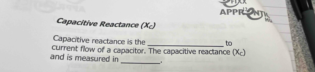 APPRN 
Hù 
Capacitive Reactance (Xc) 
Capacitive reactance is the 
_to 
current flow of a capacitor. The capacitive reactance (Xc) 
and is measured in 
_: